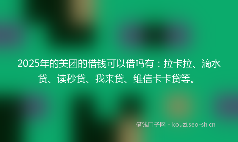 2025年的美团的借钱可以借吗有：拉卡拉、滴水贷、读秒贷、我来贷、维信卡卡贷等。