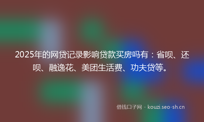 2025年的网贷记录影响贷款买房吗有：省呗、还呗、融逸花、美团生活费、功夫贷等。