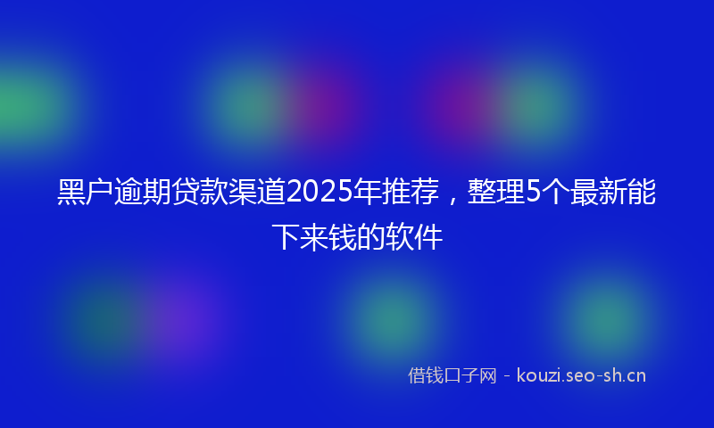 黑户逾期贷款渠道2025年推荐，整理5个最新能下来钱的软件