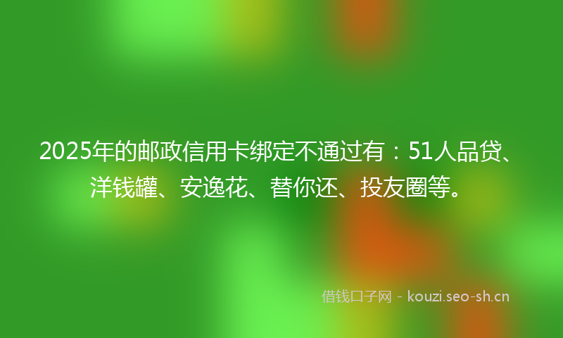 2025年的邮政信用卡绑定不通过有：51人品贷、洋钱罐、安逸花、替你还、投友圈等。