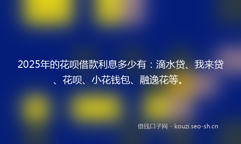 2025年的花呗借款利息多少有：滴水贷、我来贷、花呗、小花钱包、融逸花等。