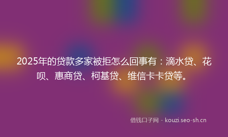 2025年的贷款多家被拒怎么回事有：滴水贷、花呗、惠商贷、柯基贷、维信卡卡贷等。
