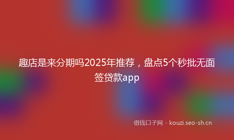 趣店是来分期吗2025年推荐，盘点5个秒批无面签贷款app
