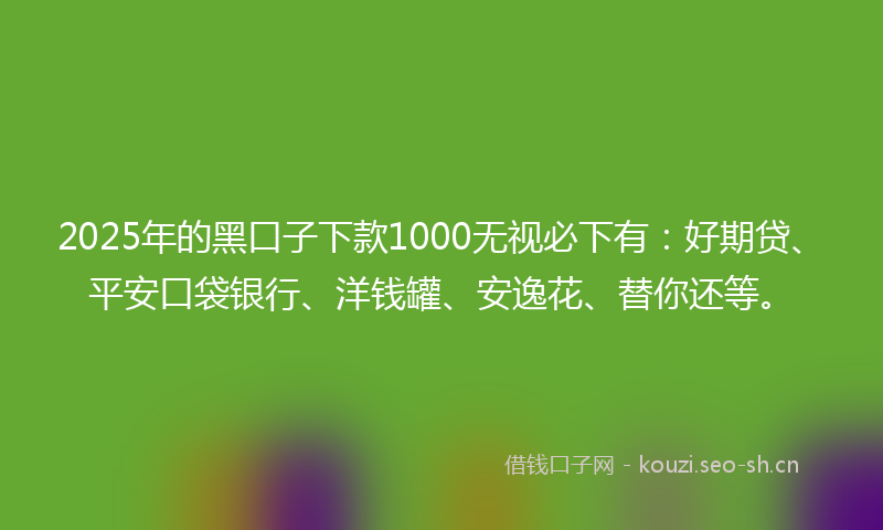 2025年的黑口子下款1000无视必下有：好期贷、平安口袋银行、洋钱罐、安逸花、替你还等。