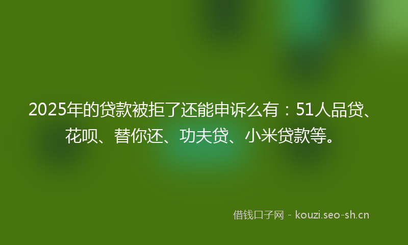 2025年的贷款被拒了还能申诉么有：51人品贷、花呗、替你还、功夫贷、小米贷款等。