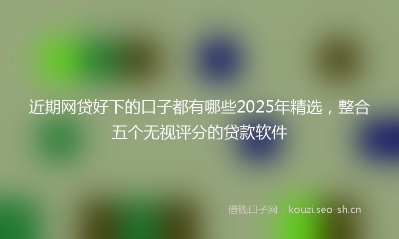 近期网贷好下的口子都有哪些2025年精选，整合五个无视评分的贷款软件