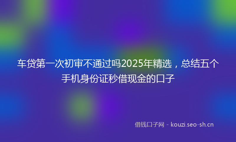 车贷第一次初审不通过吗2025年精选，总结五个手机身份证秒借现金的口子