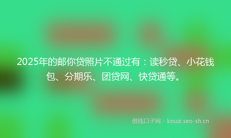 2025年的邮你贷照片不通过有：读秒贷、小花钱包、分期乐、团贷网、快贷通等。