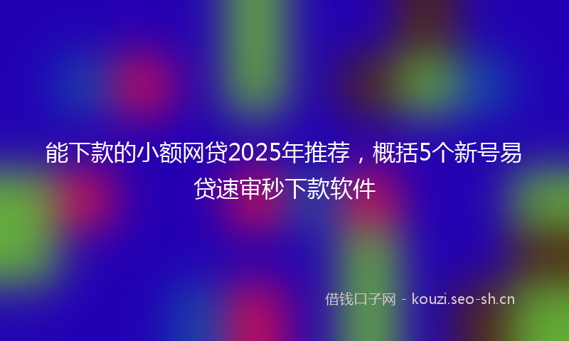 能下款的小额网贷2025年推荐，概括5个新号易贷速审秒下款软件