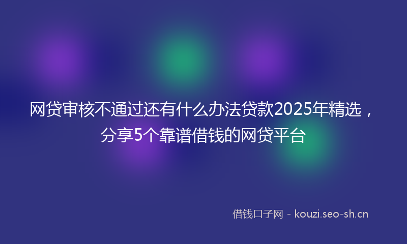 网贷审核不通过还有什么办法贷款2025年精选，分享5个靠谱借钱的网贷平台