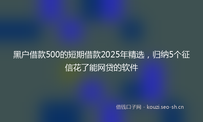 黑户借款500的短期借款2025年精选，归纳5个征信花了能网贷的软件