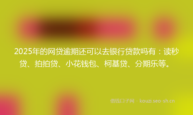 2025年的网贷逾期还可以去银行贷款吗有：读秒贷、拍拍贷、小花钱包、柯基贷、分期乐等。