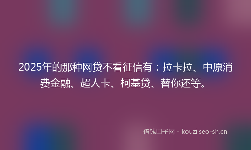 2025年的那种网贷不看征信有：拉卡拉、中原消费金融、超人卡、柯基贷、替你还等。