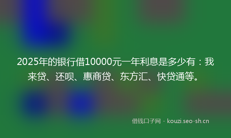 2025年的银行借10000元一年利息是多少有：我来贷、还呗、惠商贷、东方汇、快贷通等。