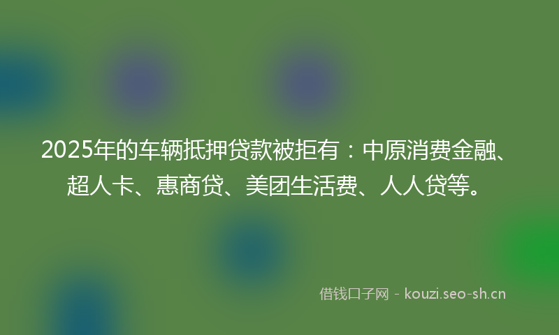 2025年的车辆抵押贷款被拒有：中原消费金融、超人卡、惠商贷、美团生活费、人人贷等。