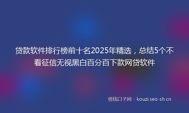 贷款软件排行榜前十名2025年精选，总结5个不看征信无视黑白百分百下款网贷软件