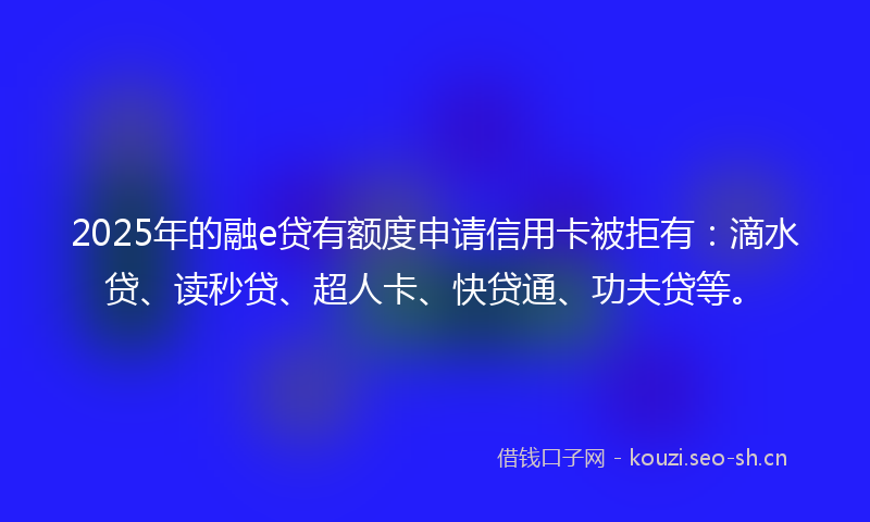 2025年的融e贷有额度申请信用卡被拒有：滴水贷、读秒贷、超人卡、快贷通、功夫贷等。