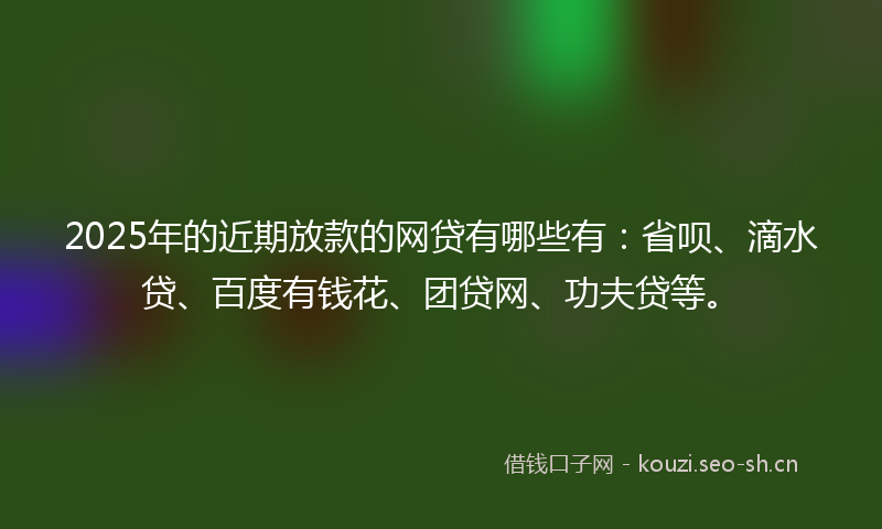 2025年的近期放款的网贷有哪些有：省呗、滴水贷、百度有钱花、团贷网、功夫贷等。