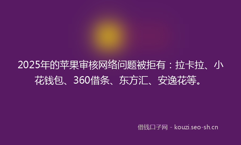 2025年的苹果审核网络问题被拒有：拉卡拉、小花钱包、360借条、东方汇、安逸花等。