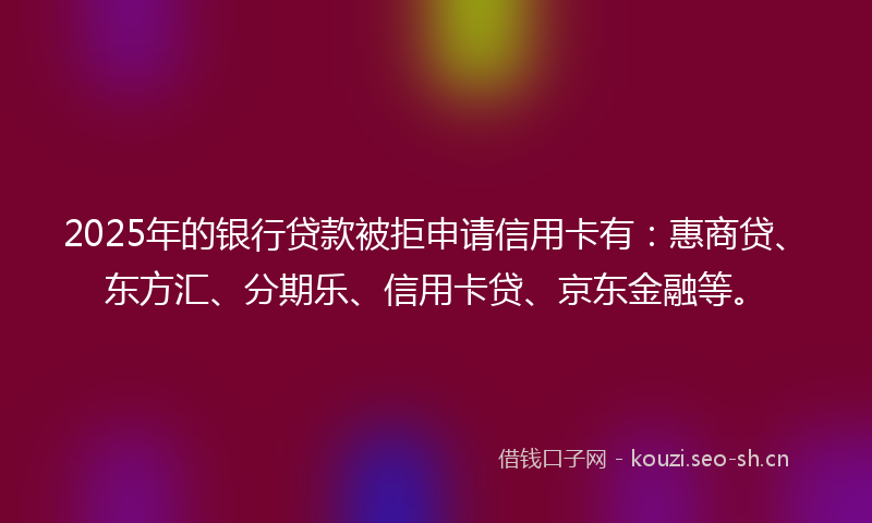 2025年的银行贷款被拒申请信用卡有：惠商贷、东方汇、分期乐、信用卡贷、京东金融等。
