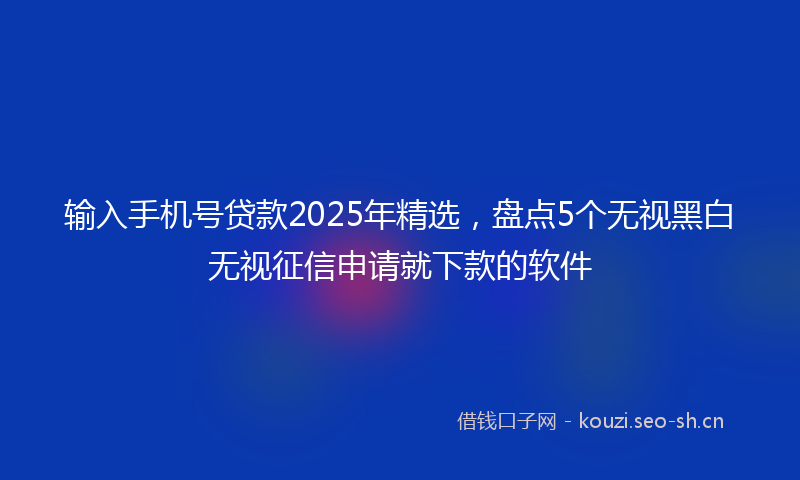 输入手机号贷款2025年精选，盘点5个无视黑白无视征信申请就下款的软件