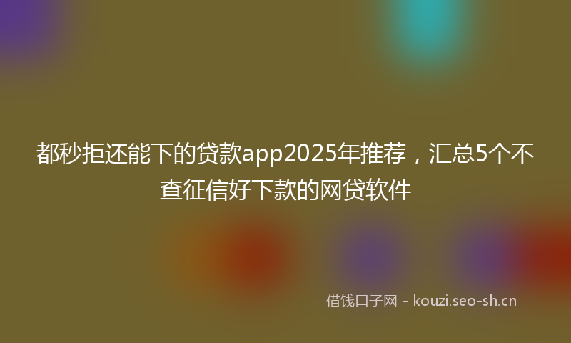 都秒拒还能下的贷款app2025年推荐，汇总5个不查征信好下款的网贷软件