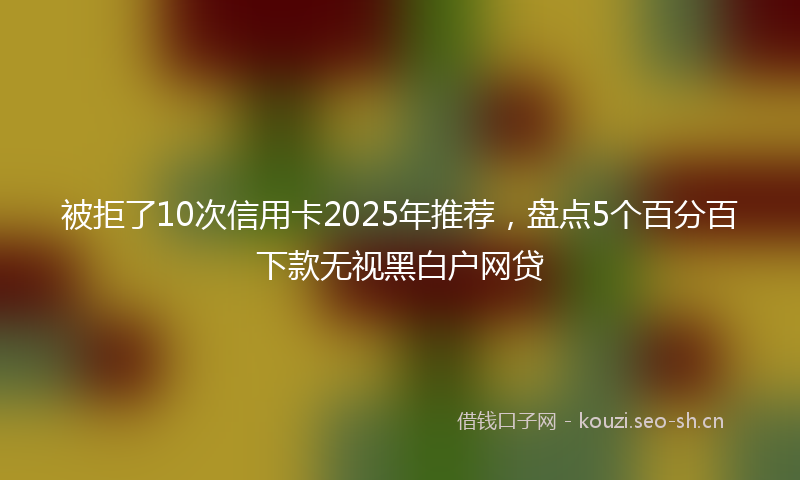 被拒了10次信用卡2025年推荐，盘点5个百分百下款无视黑白户网贷