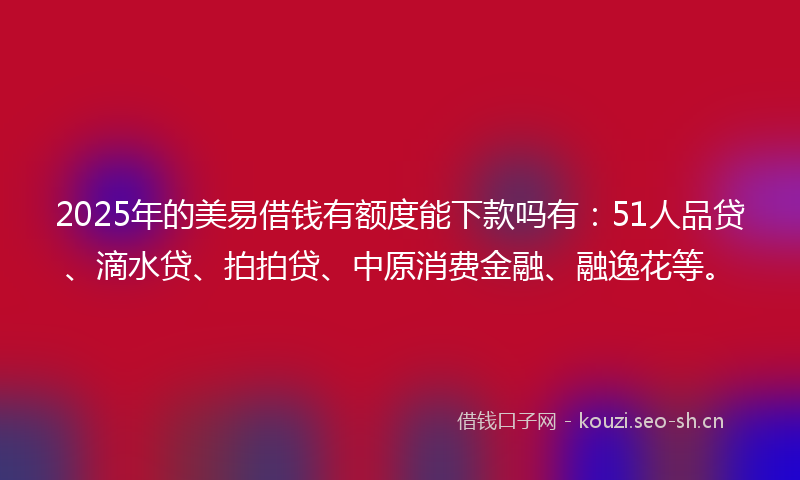 2025年的美易借钱有额度能下款吗有：51人品贷、滴水贷、拍拍贷、中原消费金融、融逸花等。