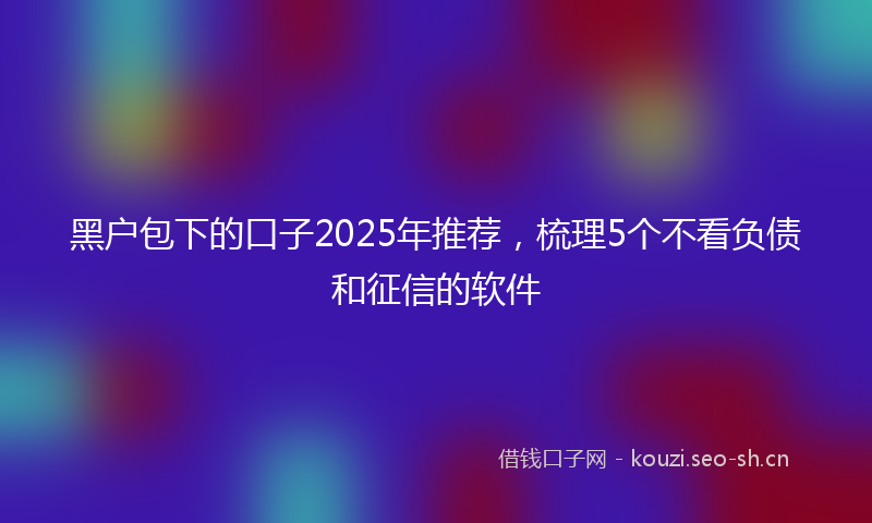 黑户包下的口子2025年推荐，梳理5个不看负债和征信的软件