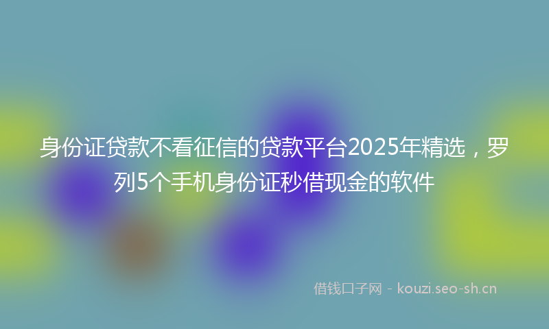 身份证贷款不看征信的贷款平台2025年精选，罗列5个手机身份证秒借现金的软件