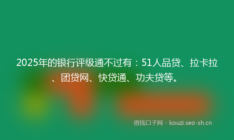 2025年的银行评级通不过有：51人品贷、拉卡拉、团贷网、快贷通、功夫贷等。