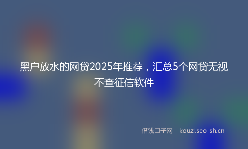 黑户放水的网贷2025年推荐，汇总5个网贷无视不查征信软件