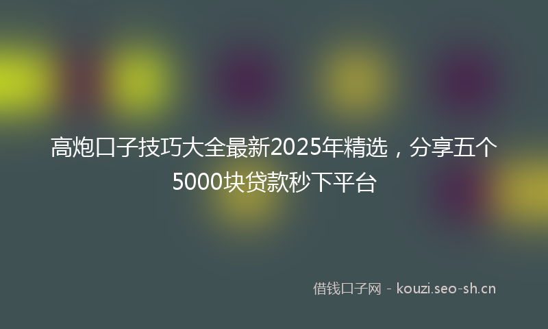 高炮口子技巧大全最新2025年精选，分享五个5000块贷款秒下平台