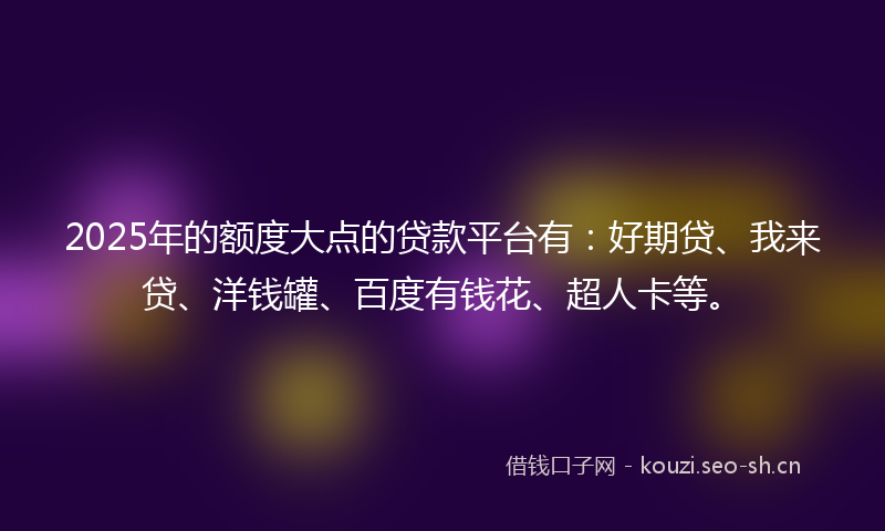 2025年的额度大点的贷款平台有：好期贷、我来贷、洋钱罐、百度有钱花、超人卡等。