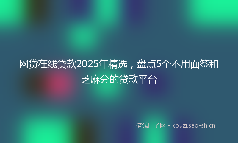 网贷在线贷款2025年精选，盘点5个不用面签和芝麻分的贷款平台