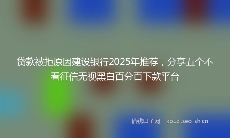 贷款被拒原因建设银行2025年推荐，分享五个不看征信无视黑白百分百下款平台