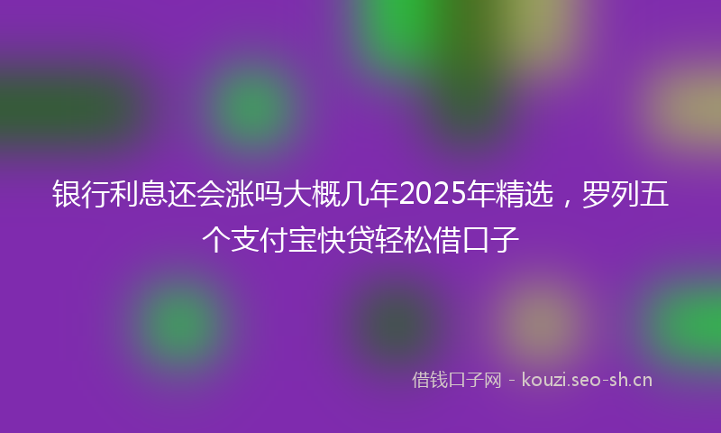 银行利息还会涨吗大概几年2025年精选，罗列五个支付宝快贷轻松借口子