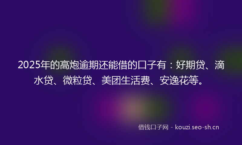 2025年的高炮逾期还能借的口子有：好期贷、滴水贷、微粒贷、美团生活费、安逸花等。