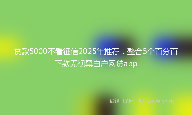 贷款5000不看征信2025年推荐，整合5个百分百下款无视黑白户网贷app