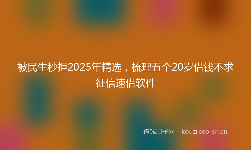 被民生秒拒2025年精选，梳理五个20岁借钱不求征信速借软件