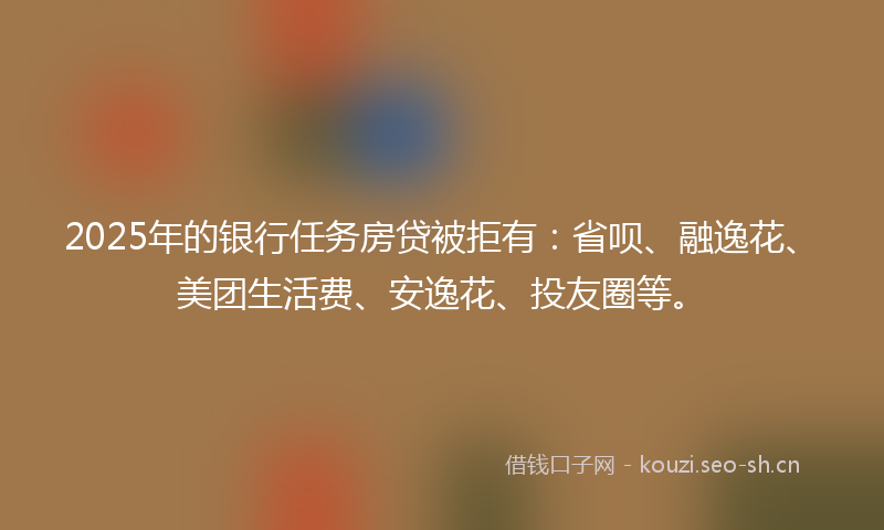 2025年的银行任务房贷被拒有：省呗、融逸花、美团生活费、安逸花、投友圈等。
