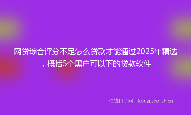 网贷综合评分不足怎么贷款才能通过2025年精选，概括5个黑户可以下的贷款软件