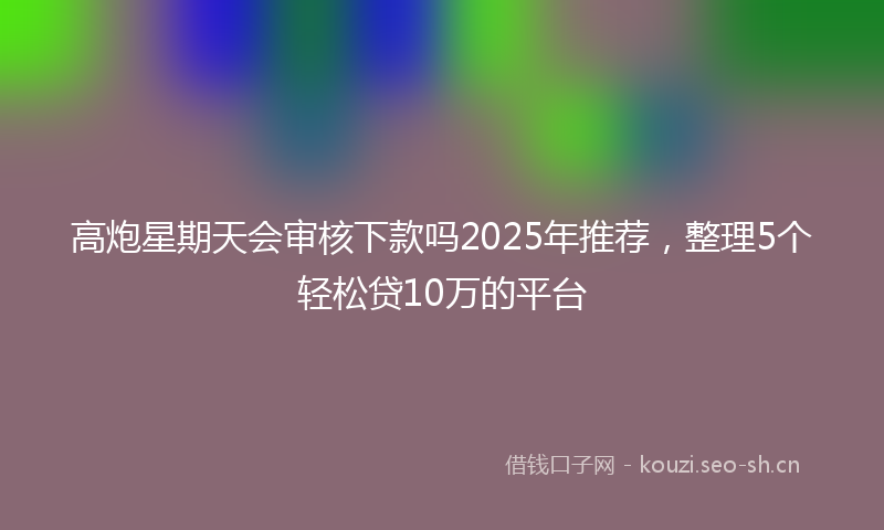 高炮星期天会审核下款吗2025年推荐，整理5个轻松贷10万的平台