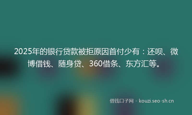2025年的银行贷款被拒原因首付少有：还呗、微博借钱、随身贷、360借条、东方汇等。