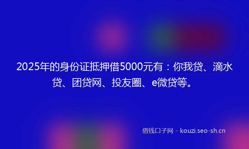 2025年的身份证抵押借5000元有：你我贷、滴水贷、团贷网、投友圈、e微贷等。