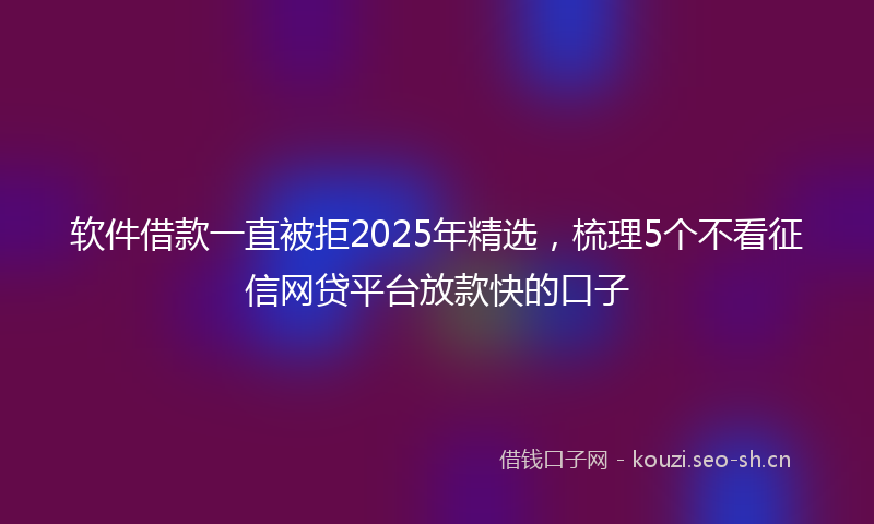 软件借款一直被拒2025年精选，梳理5个不看征信网贷平台放款快的口子