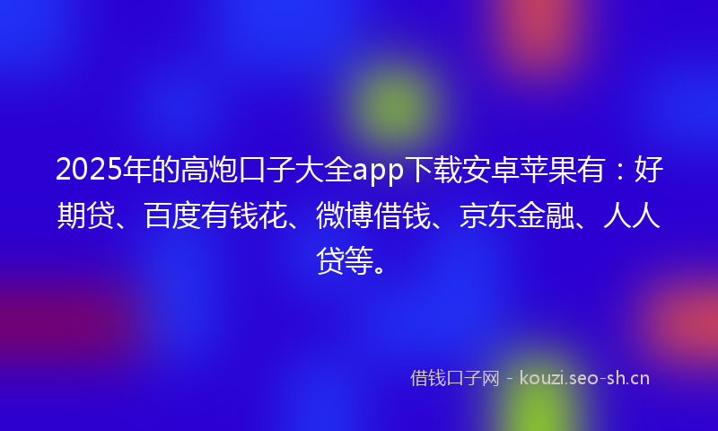 2025年的高炮口子大全app下载安卓苹果有：好期贷、百度有钱花、微博借钱、京东金融、人人贷等。