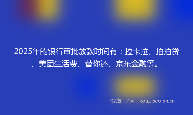 2025年的银行审批放款时间有：拉卡拉、拍拍贷、美团生活费、替你还、京东金融等。