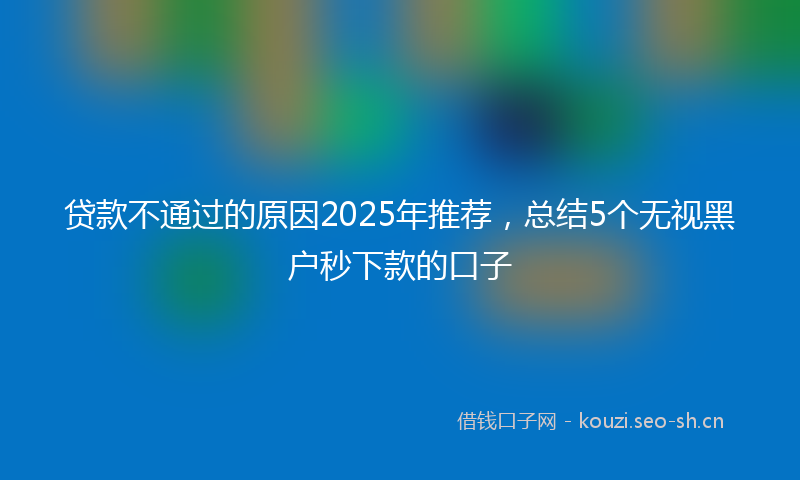 贷款不通过的原因2025年推荐，总结5个无视黑户秒下款的口子