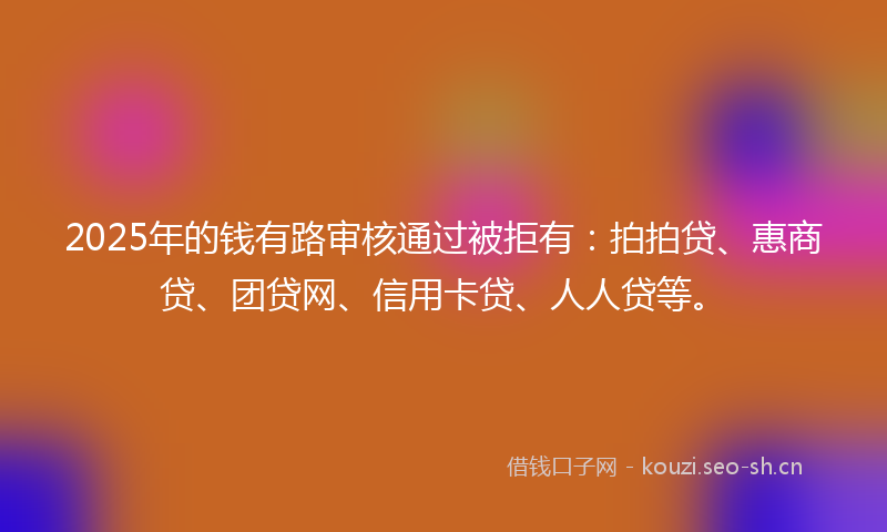 2025年的钱有路审核通过被拒有：拍拍贷、惠商贷、团贷网、信用卡贷、人人贷等。